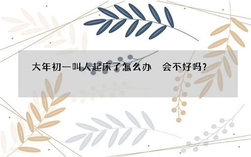 大年初一叫人起床了怎么办 会不好吗？